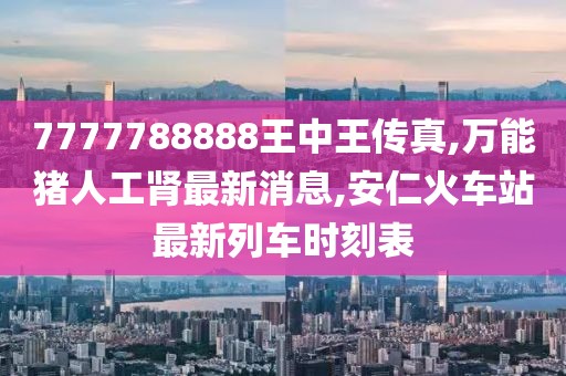 7777788888王中王传真,万能猪人工肾最新消息,安仁火车站最新列车时刻表