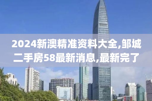 2024新澳精准资料大全,邹城二手房58最新消息,最新完了