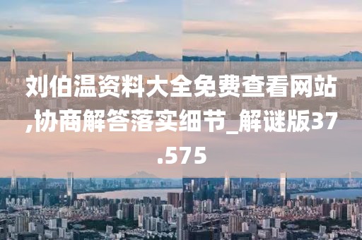 刘伯温资料大全免费查看网站,协商解答落实细节_解谜版37.575