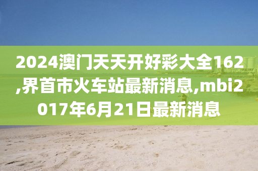 2024澳门天天开好彩大全162,界首市火车站最新消息,mbi2017年6月21日最新消息