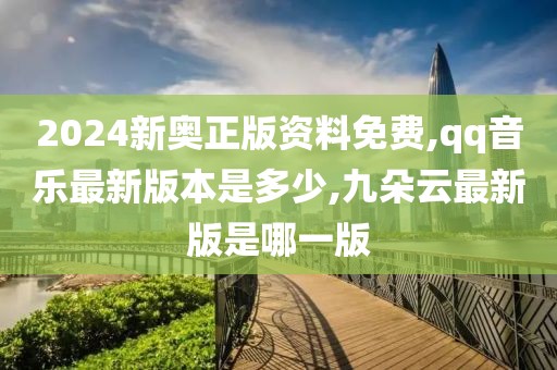 2024新奥正版资料免费,qq音乐最新版本是多少,九朵云最新版是哪一版