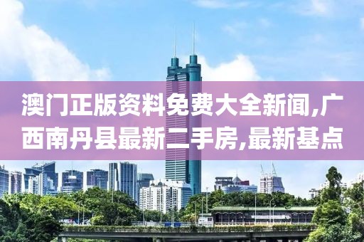 澳门正版资料免费大全新闻,广西南丹县最新二手房,最新基点