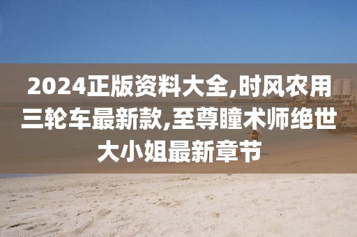 2024正版资料大全,时风农用三轮车最新款,至尊瞳术师绝世大小姐最新章节