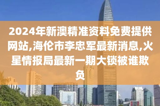 2024年新澳精准资料免费提供网站,海伦市李忠军最新消息,火星情报局最新一期大锁被谁欺负