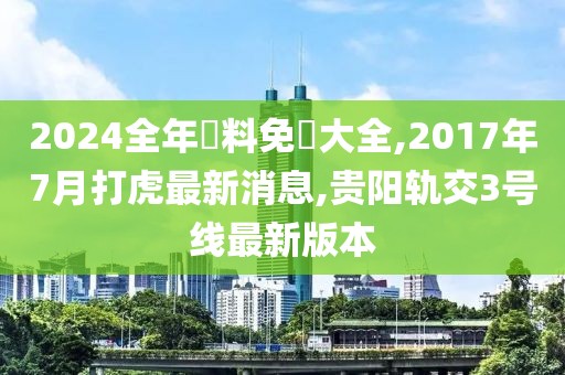 2024全年資料免費大全,2017年7月打虎最新消息,贵阳轨交3号线最新版本