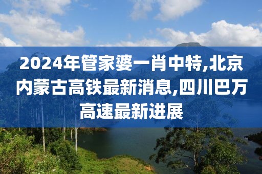 2024年管家婆一肖中特,北京内蒙古高铁最新消息,四川巴万高速最新进展