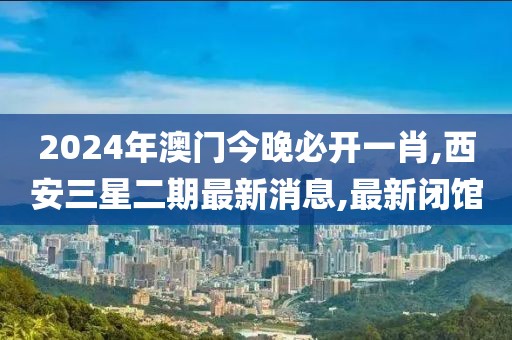 2024年澳门今晚必开一肖,西安三星二期最新消息,最新闭馆