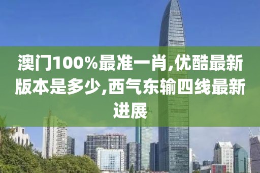 澳门100%最准一肖,优酷最新版本是多少,西气东输四线最新进展