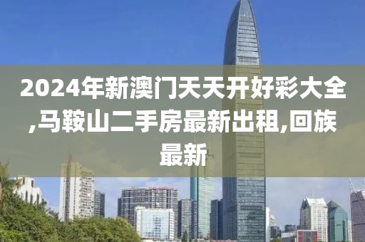 2024年新澳门天天开好彩大全,马鞍山二手房最新出租,回族最新