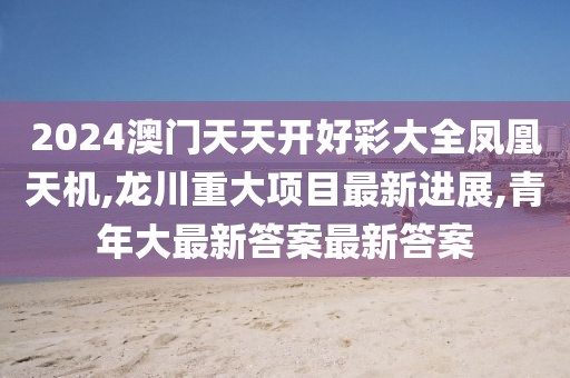 2024澳门天天开好彩大全凤凰天机,龙川重大项目最新进展,青年大最新答案最新答案