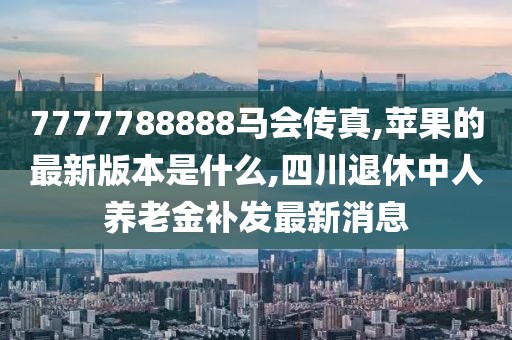 7777788888马会传真,苹果的最新版本是什么,四川退休中人养老金补发最新消息