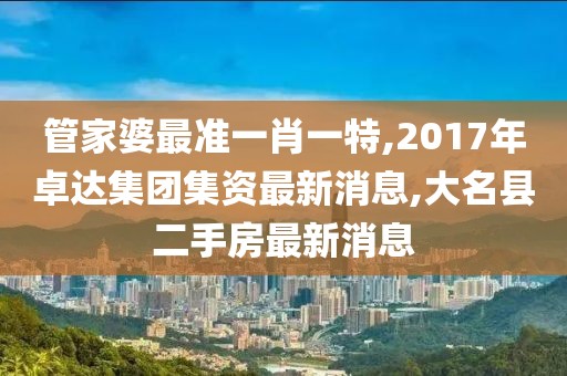 管家婆最准一肖一特,2017年卓达集团集资最新消息,大名县二手房最新消息