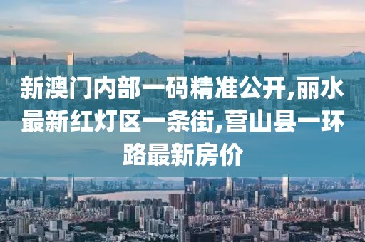 新澳门内部一码精准公开,丽水最新红灯区一条街,营山县一环路最新房价