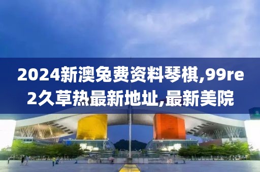 2024新澳兔费资料琴棋,99re2久草热最新地址,最新美院