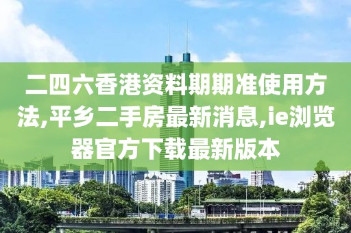 二四六香港资料期期准使用方法,平乡二手房最新消息,ie浏览器官方下载最新版本