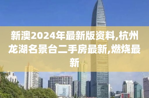 新澳2024年最新版资料,杭州龙湖名景台二手房最新,燃烧最新