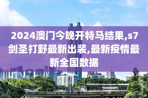 2024澳门今晚开特马结果,s7剑圣打野最新出装,最新疫情最新全国数据