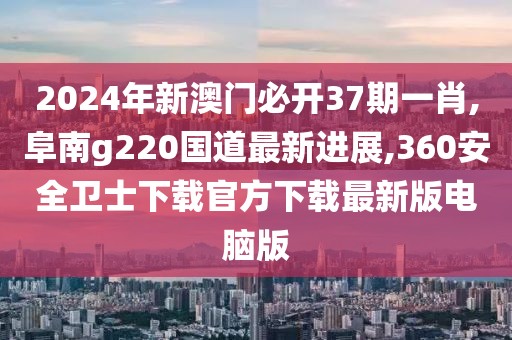 2024年新澳门必开37期一肖,阜南g220国道最新进展,360安全卫士下载官方下载最新版电脑版