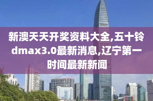 新澳天天开奖资料大全,五十铃dmax3.0最新消息,辽宁第一时间最新新闻