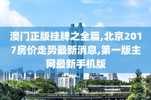 澳门正版挂牌之全篇,北京2017房价走势最新消息,第一版主网最新手机版