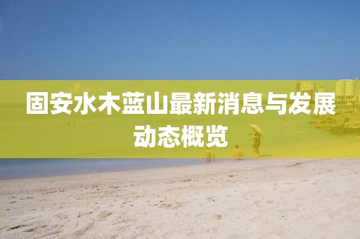 固安水木蓝山最新消息与发展动态概览