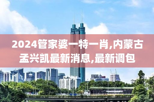 2024管家婆一特一肖,内蒙古孟兴凯最新消息,最新调包