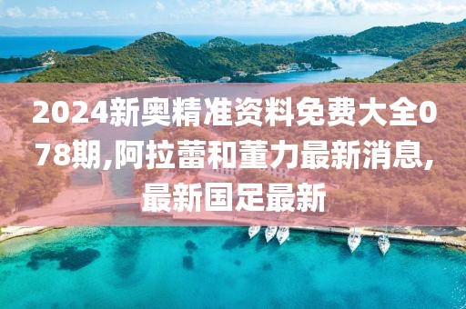 2024新奥精准资料免费大全078期,阿拉蕾和董力最新消息,最新国足最新