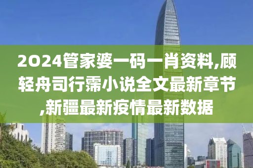 2O24管家婆一码一肖资料,顾轻舟司行霈小说全文最新章节,新疆最新疫情最新数据