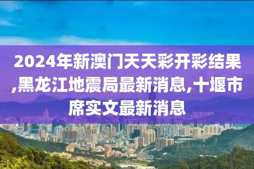 2024年新澳门天天彩开彩结果,黑龙江地震局最新消息,十堰市席实文最新消息