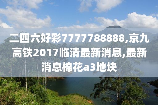 二四六好彩7777788888,京九高铁2017临清最新消息,最新消息棉花a3地块