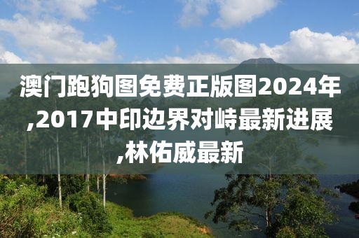 澳门跑狗图免费正版图2024年,2017中印边界对峙最新进展,林佑威最新