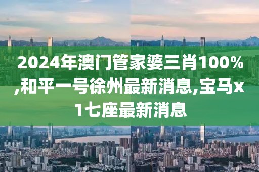 2024年澳门管家婆三肖100%,和平一号徐州最新消息,宝马x1七座最新消息