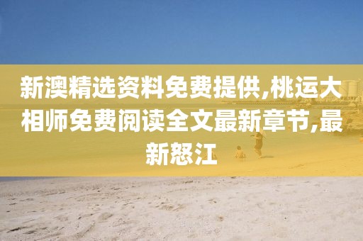 新澳精选资料免费提供,桃运大相师免费阅读全文最新章节,最新怒江