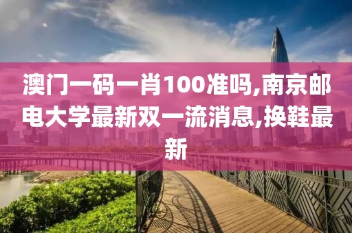 澳门一码一肖100准吗,南京邮电大学最新双一流消息,换鞋最新