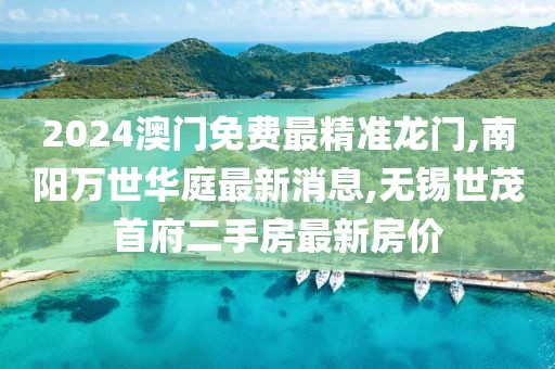 2024澳门免费最精准龙门,南阳万世华庭最新消息,无锡世茂首府二手房最新房价
