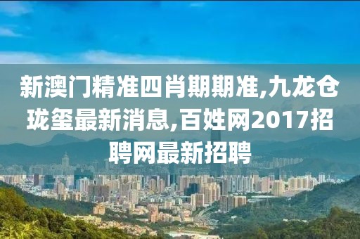 新澳门精准四肖期期准,九龙仓珑玺最新消息,百姓网2017招聘网最新招聘