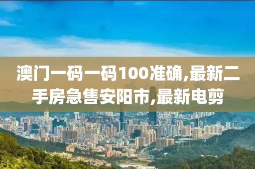 澳门一码一码100准确,最新二手房急售安阳市,最新电剪