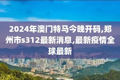 2024年澳门特马今晚开码,郑州市s312最新消息,最新疫情全球最新