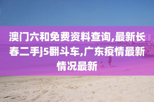 澳门六和免费资料查询,最新长春二手j5翻斗车,广东疫情最新情况最新