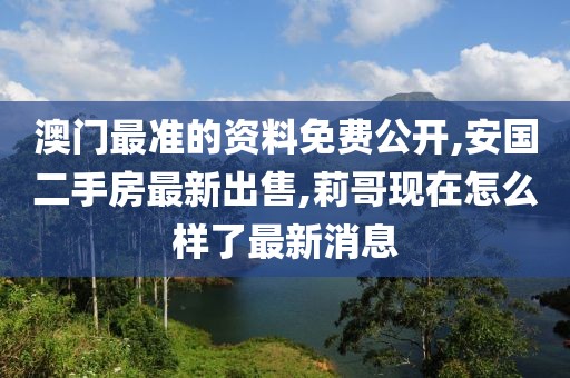 澳门最准的资料免费公开,安国二手房最新出售,莉哥现在怎么样了最新消息