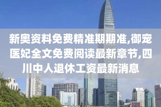 新奥资料免费精准期期准,御宠医妃全文免费阅读最新章节,四川中人退休工资最新消息