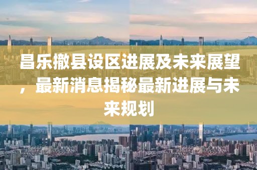 昌乐撤县设区进展及未来展望，最新消息揭秘最新进展与未来规划