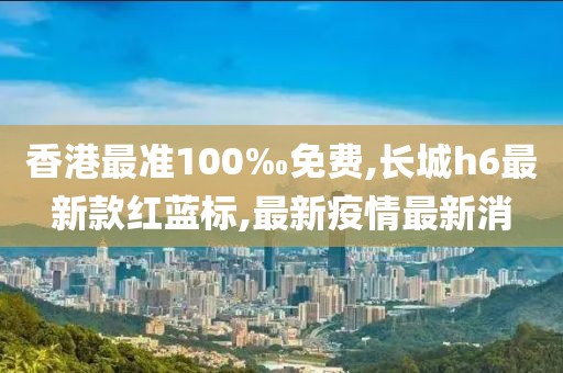 香港最准100‰免费,长城h6最新款红蓝标,最新疫情最新消