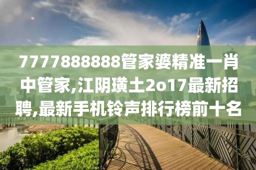 7777888888管家婆精准一肖中管家,江阴璜土2o17最新招聘,最新手机铃声排行榜前十名