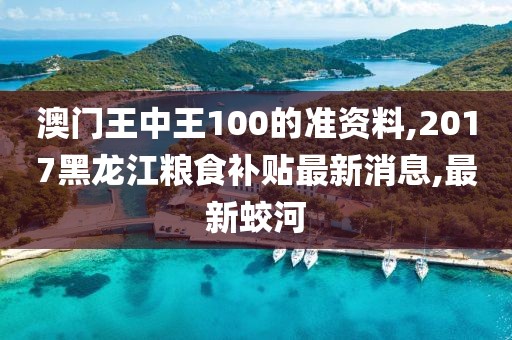 澳门王中王100的准资料,2017黑龙江粮食补贴最新消息,最新蛟河