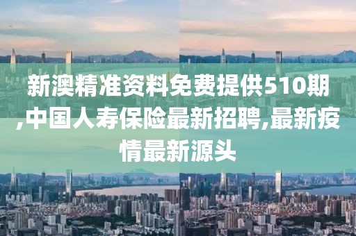 新澳精准资料免费提供510期,中国人寿保险最新招聘,最新疫情最新源头