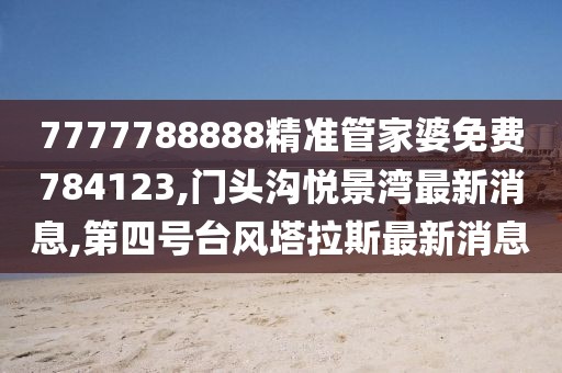 7777788888精准管家婆免费784123,门头沟悦景湾最新消息,第四号台风塔拉斯最新消息