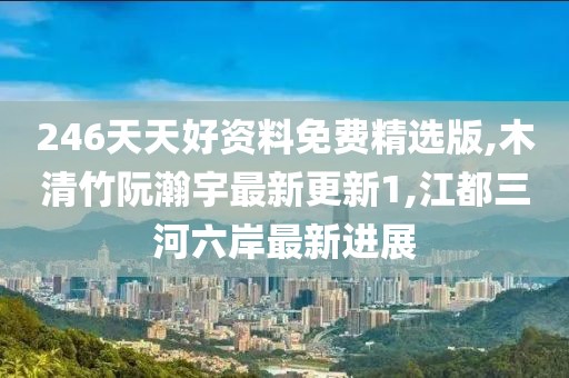 246天天好资料免费精选版,木清竹阮瀚宇最新更新1,江都三河六岸最新进展
