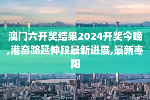 澳门六开奖结果2024开奖今晚,港窑路延伸段最新进展,最新枣阳