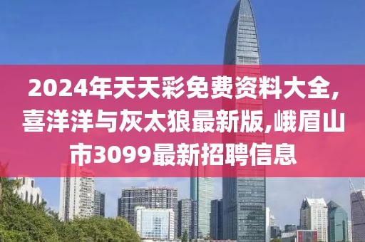 2024年天天彩免费资料大全,喜洋洋与灰太狼最新版,峨眉山市3099最新招聘信息
